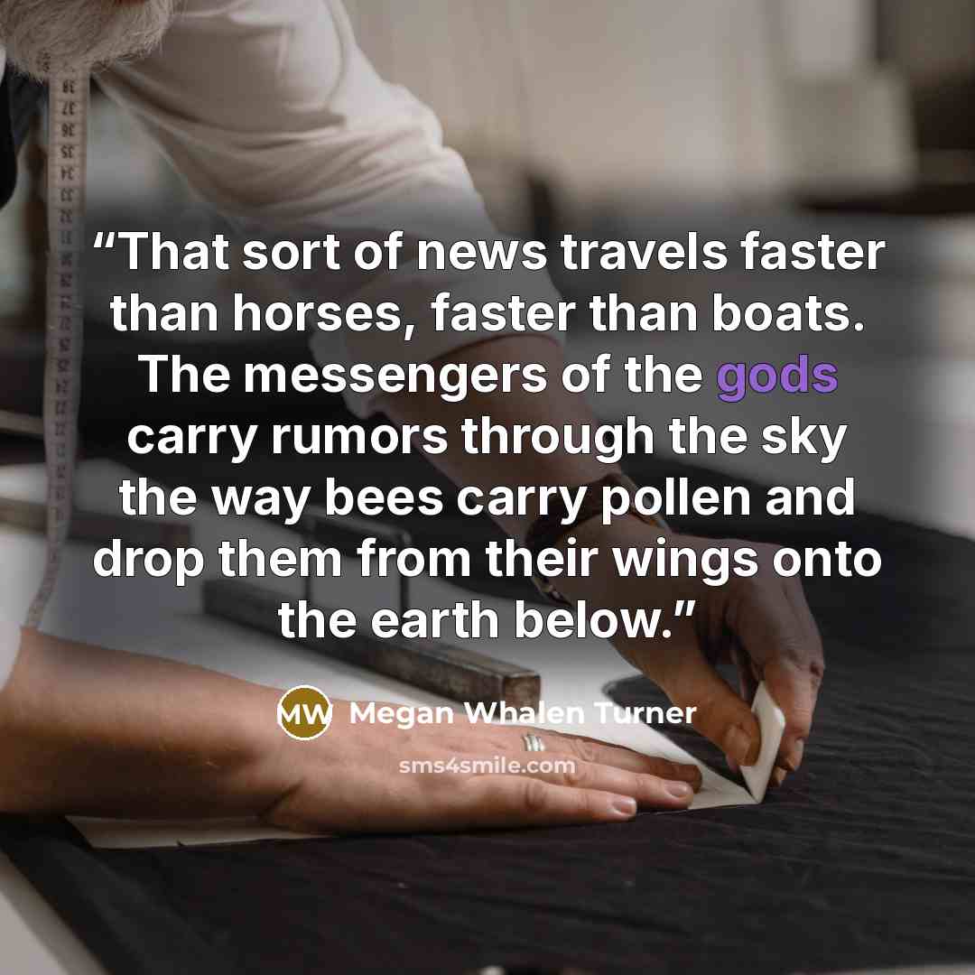 “That sort of news travels faster than horses, faster than boats. The messengers of the gods carry rumors through the sky the way bees carry pollen and drop them from their wings onto the earth below.” quote by Megan Whalen Turner