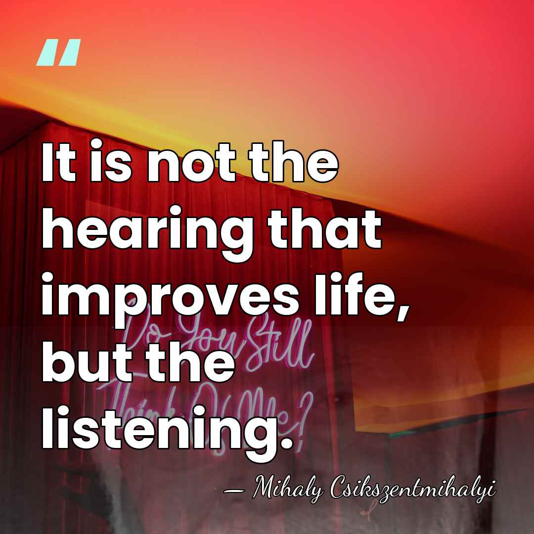 It is not the hearing that improves life, but the listening. - Mihaly Csikszentmihalyi