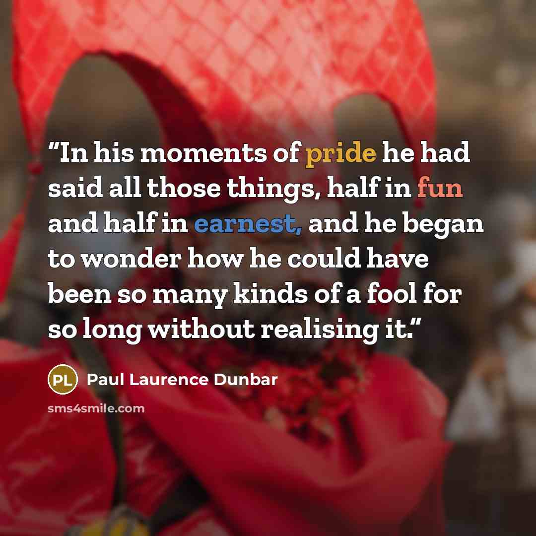 “In his moments of pride he had said all those things, half in fun and half in earnest, and he began to wonder how he could have been so many kinds of a fool for so long without realising it.” quote by Paul Laurence Dunbar