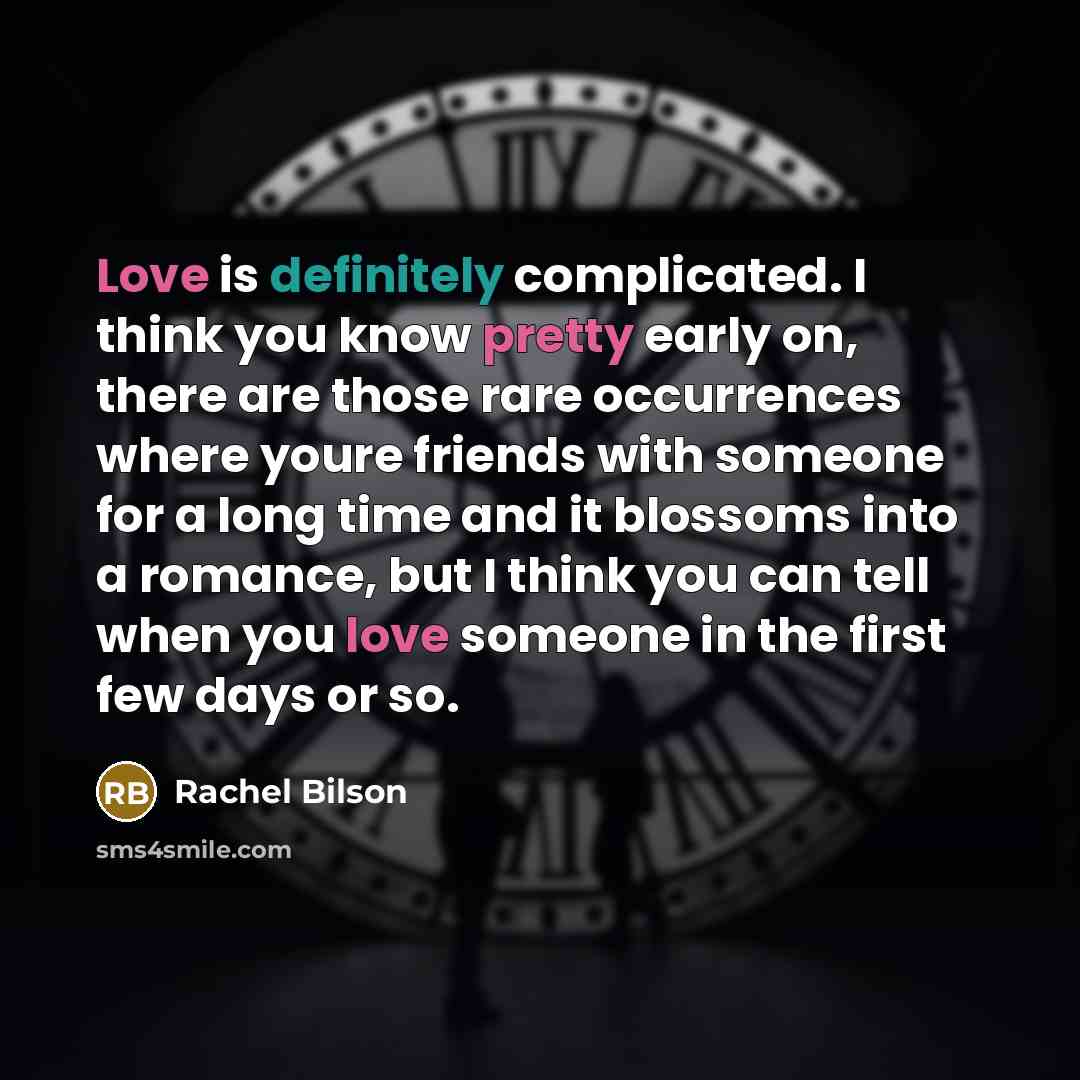 “Love is definitely complicated. I think you know pretty early on, there are those rare occurrences where youre friends with someone for a long time and it blossoms into a romance, but I think you can tell when you love someone in the first few days or so.” quote by Rachel Bilson