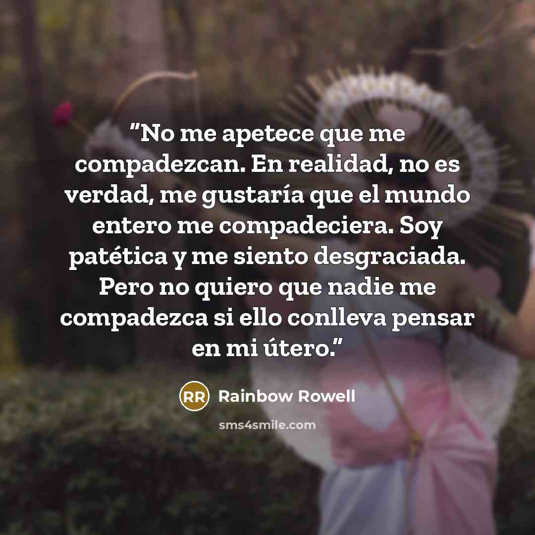 “No me apetece que me compadezcan. En realidad, no es verdad, me gustaría que el mundo entero me compadeciera. Soy patética y me siento desgraciada. Pero no quiero que nadie me compadezca si ello conlleva pensar en mi útero.” quote by Rainbow Rowell
