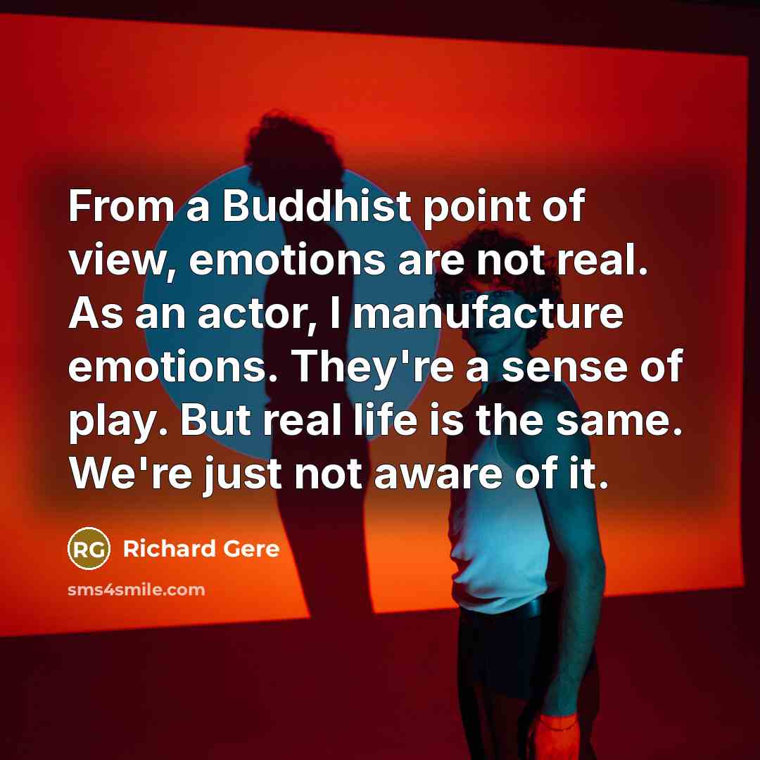 “From a Buddhist point of view, emotions are not real. As an actor, I manufacture emotions. They're a sense of play. But real life is the same. We're just not aware of it.” quote by Richard Gere