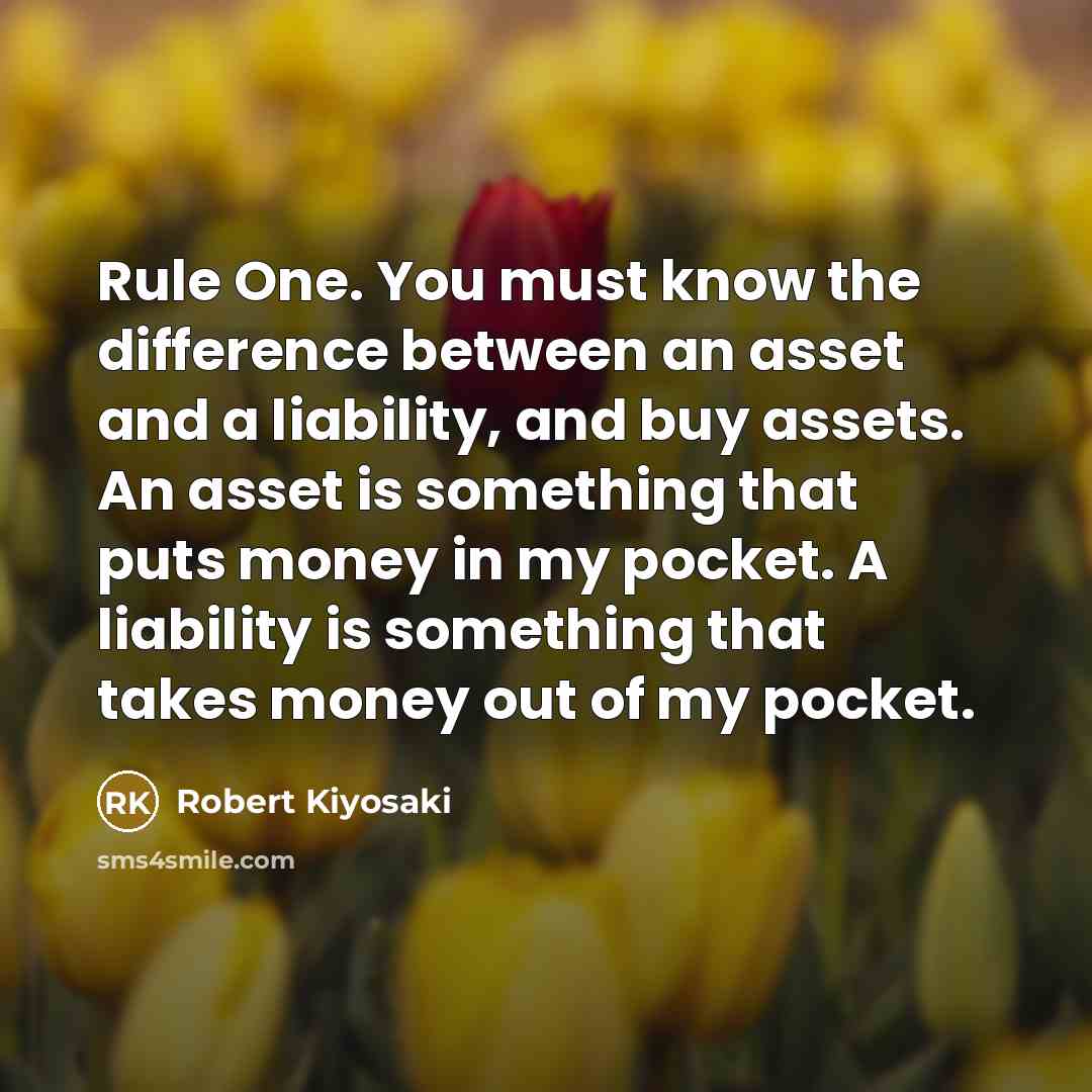 “Rule One. You must know the difference between an asset and a liability, and buy assets. An asset is something that puts money in my pocket. A liability is something that takes money out of my pocket.” quote by Robert Kiyosaki