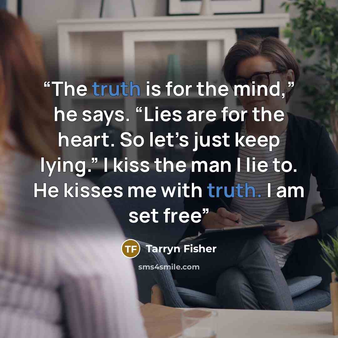 “The truth is for the mind,” he says. “Lies are for the heart. So let’s just keep lying.” I kiss the man I lie to. He kisses me with truth. I am set free” quote by Tarryn Fisher
