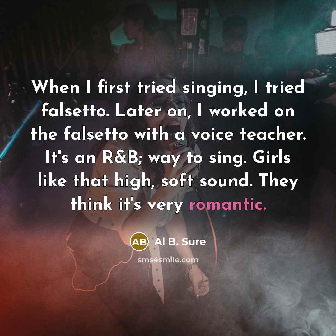 “When I first tried singing, I tried falsetto. Later on, I worked on the falsetto with a voice teacher. It's an R&B; way to sing. Girls like that high, soft sound. They think it's very romantic.” quote by Al B. Sure