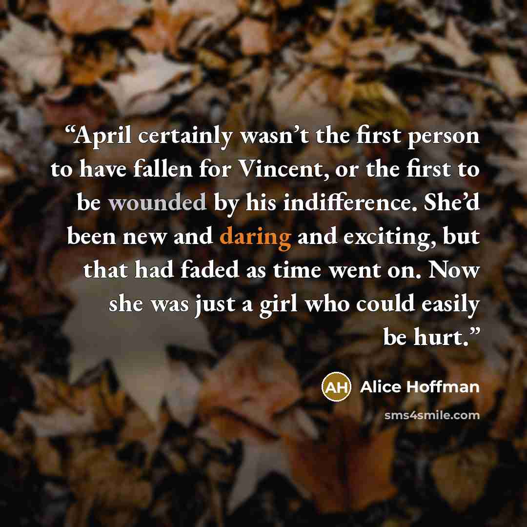 “April certainly wasn’t the first person to have fallen for Vincent, or the first to be wounded by his indifference. She’d been new and daring and exciting, but that had faded as time went on. Now she was just a girl who could easily be hurt.” quote by Alice Hoffman