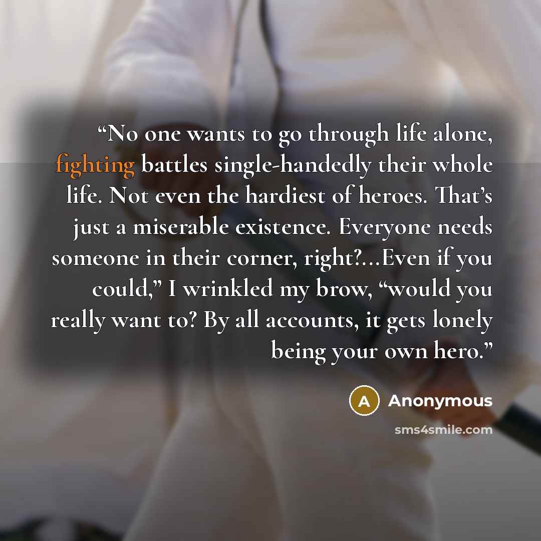 “No one wants to go through life alone, fighting battles single-handedly their whole life. Not even the hardiest of heroes. That’s just a miserable existence. Everyone needs someone in their corner, right?...Even if you could,” I wrinkled my brow, “would you really want to? By all accounts, it gets…” quote by Anonymous