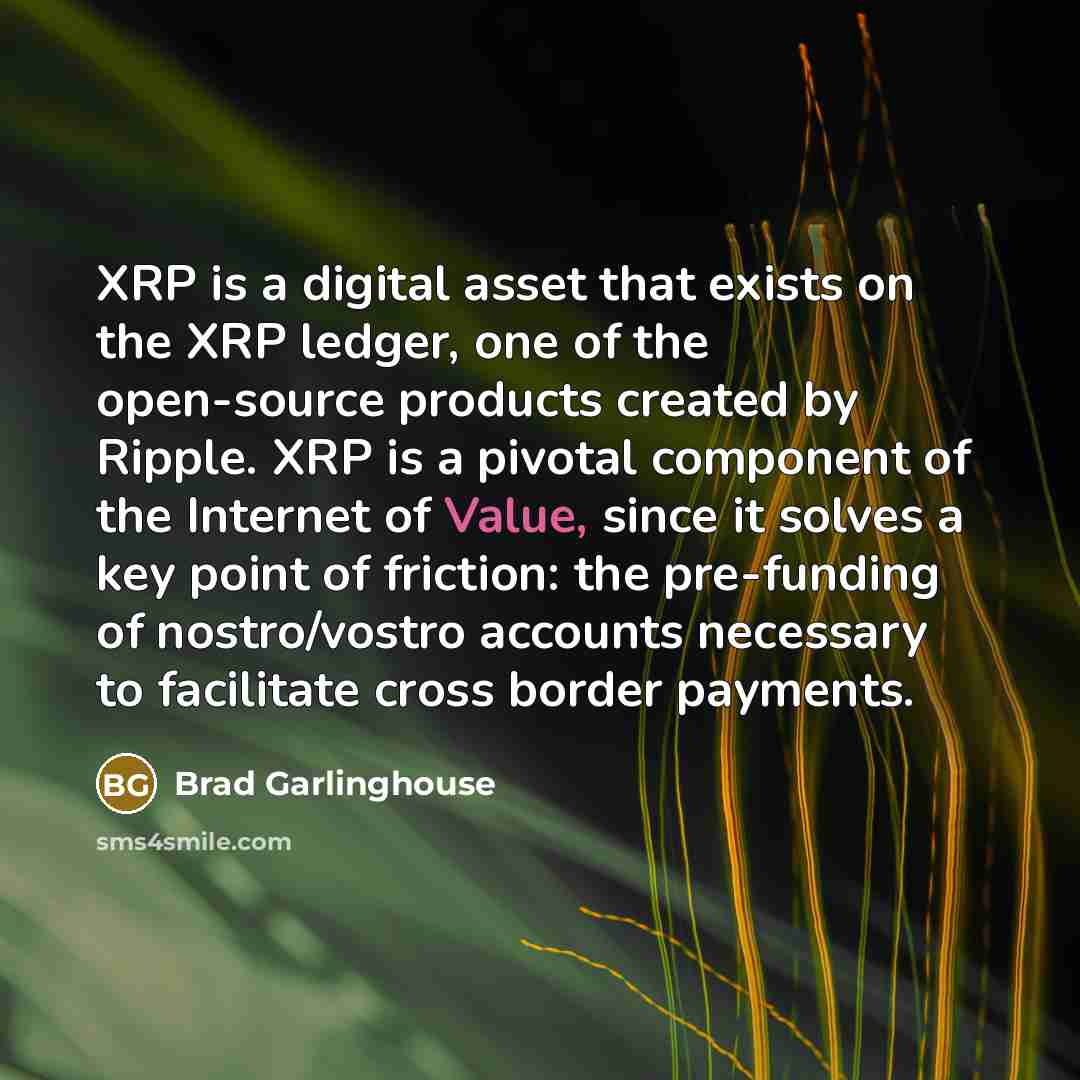 “XRP is a digital asset that exists on the XRP ledger, one of the open-source products created by Ripple. XRP is a pivotal component of the Internet of Value, since it solves a key point of friction: the pre-funding of nostro/vostro accounts necessary to facilitate cross border payments.” quote by Brad Garlinghouse