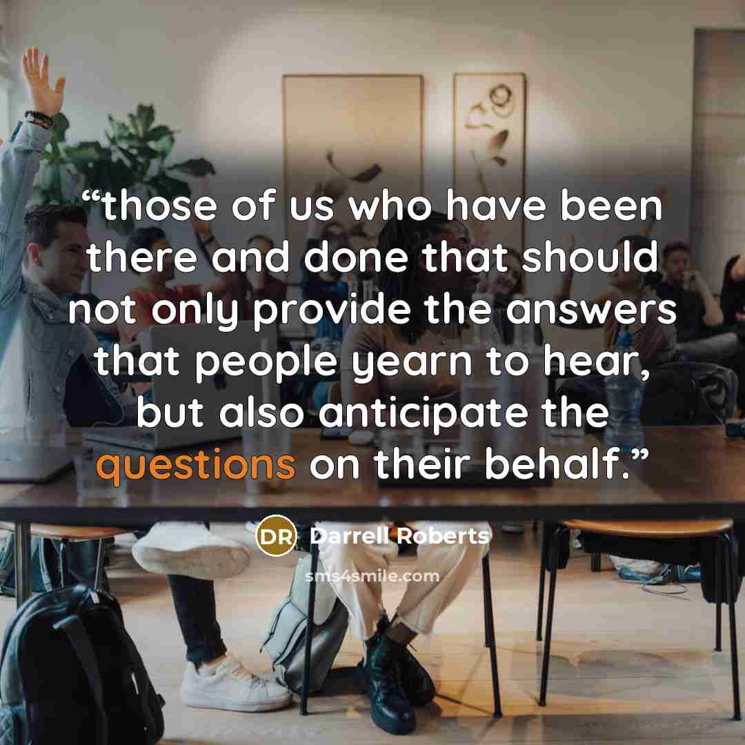 “those of us who have been there and done that should not only provide the answers that people yearn to hear, but also anticipate the questions on their behalf.” quote by Darrell Roberts
