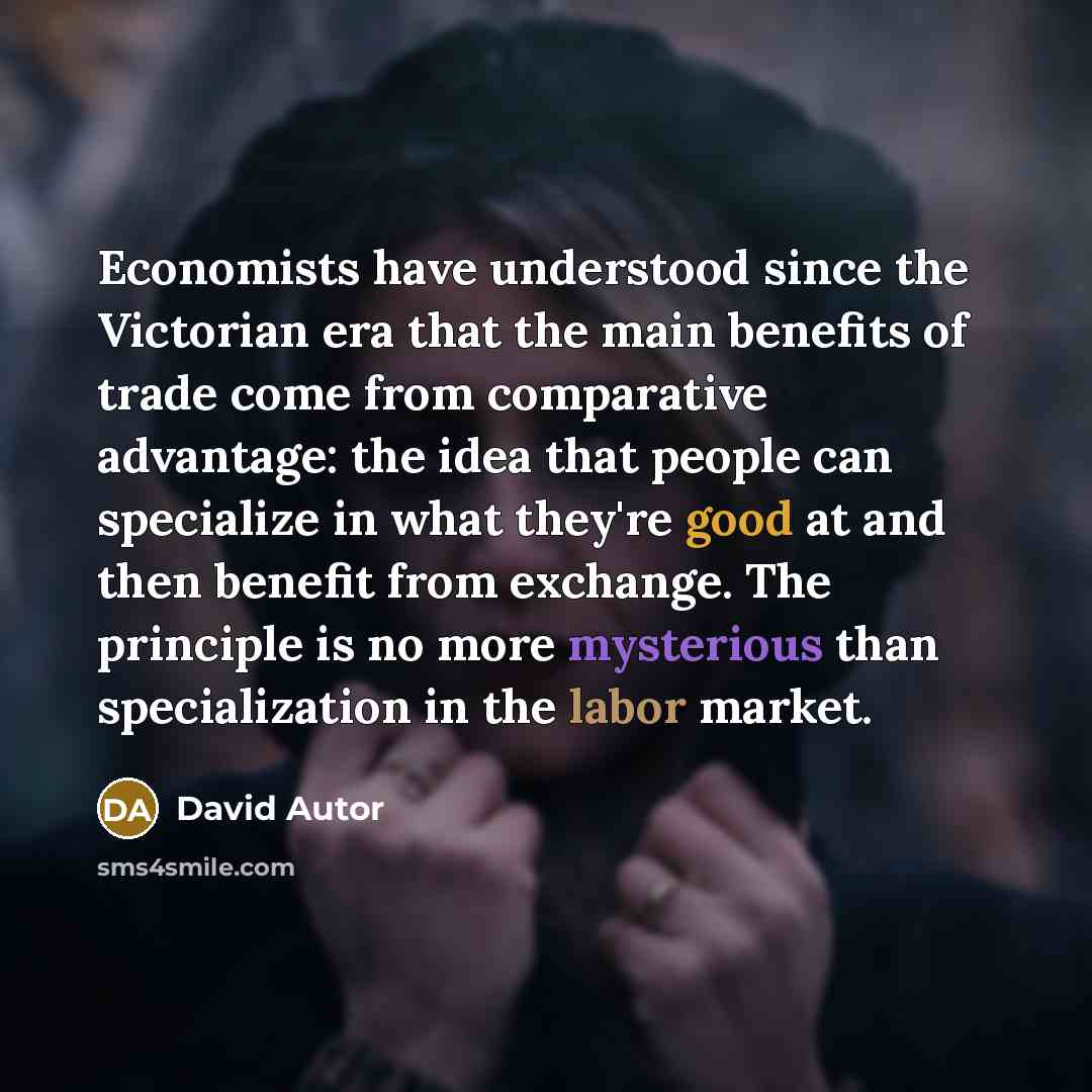 “Economists have understood since the Victorian era that the main benefits of trade come from comparative advantage: the idea that people can specialize in what they're good at and then benefit from exchange. The principle is no more mysterious than specialization in the labor market.” quote by David Autor