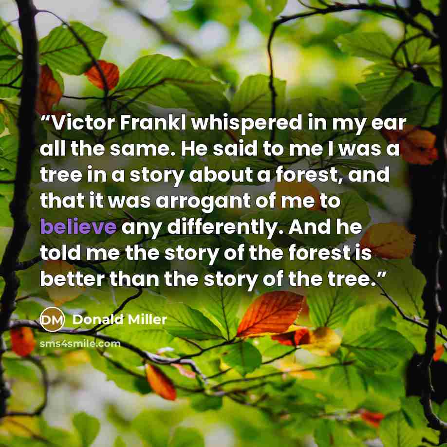 “Victor Frankl whispered in my ear all the same. He said to me I was a tree in a story about a forest, and that it was arrogant of me to believe any differently. And he told me the story of the forest is better than the story of the tree.” quote by Donald Miller