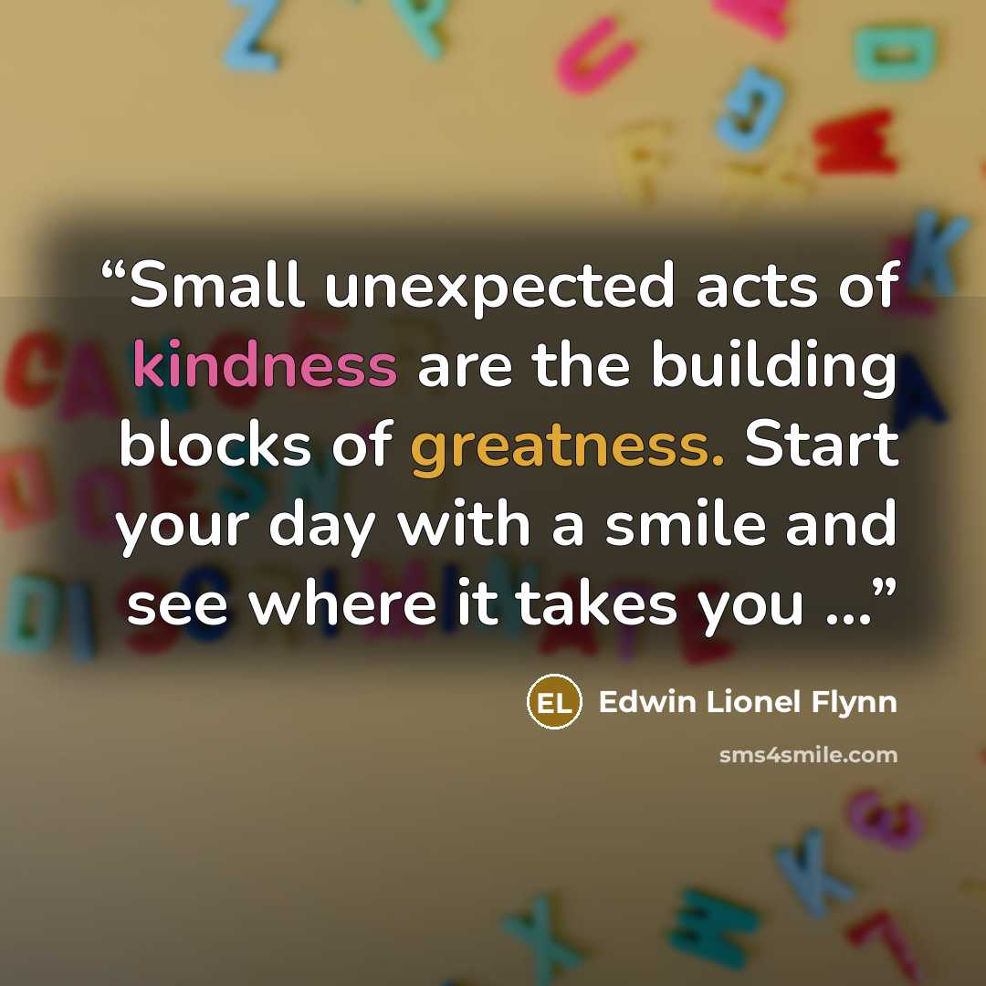 “Small unexpected acts of kindness are the building blocks of greatness. Start your day with a smile and see where it takes you ...” quote by Edwin Lionel Flynn