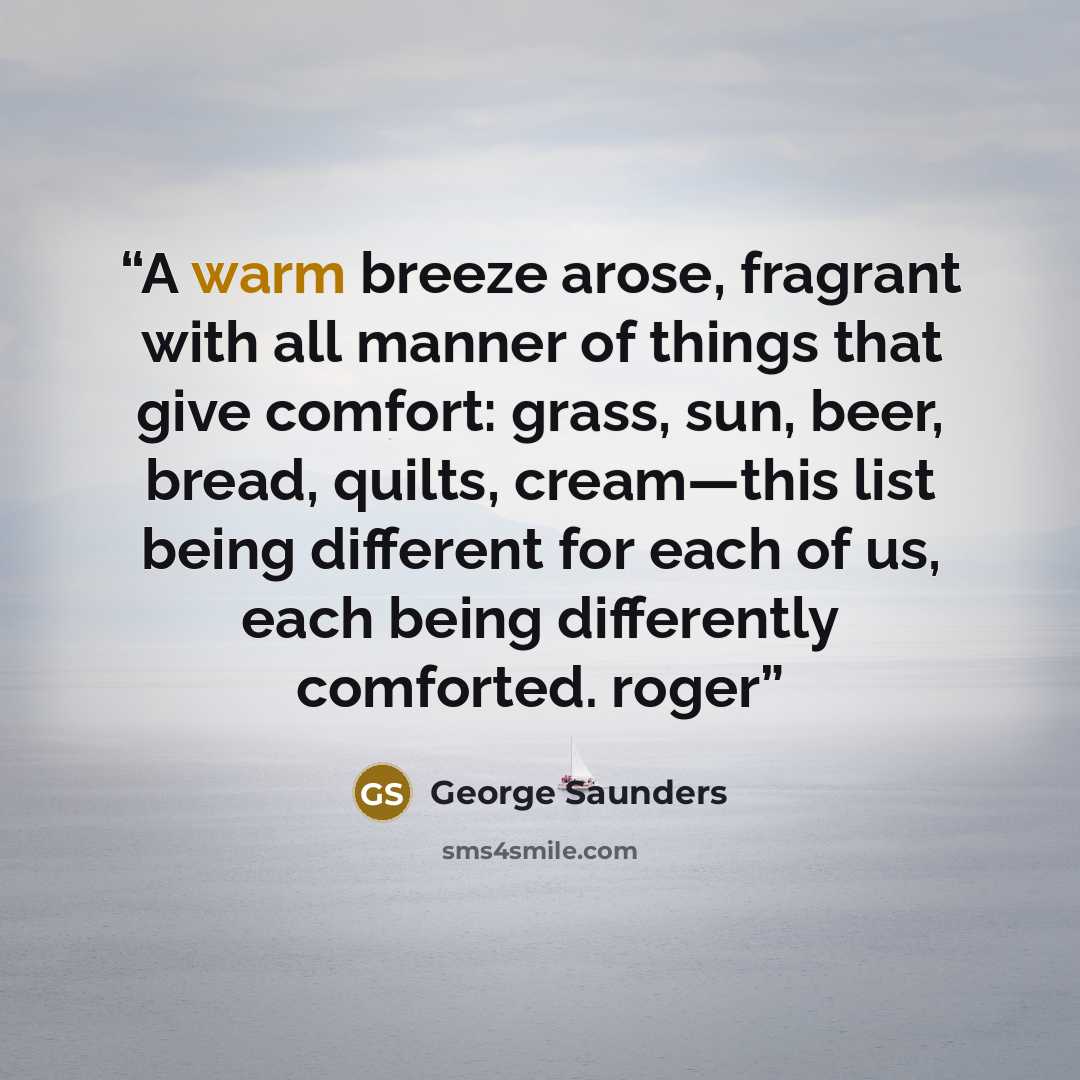 “A warm breeze arose, fragrant with all manner of things that give comfort: grass, sun, beer, bread, quilts, cream—this list being different for each of us, each being differently comforted. roger” quote by George Saunders