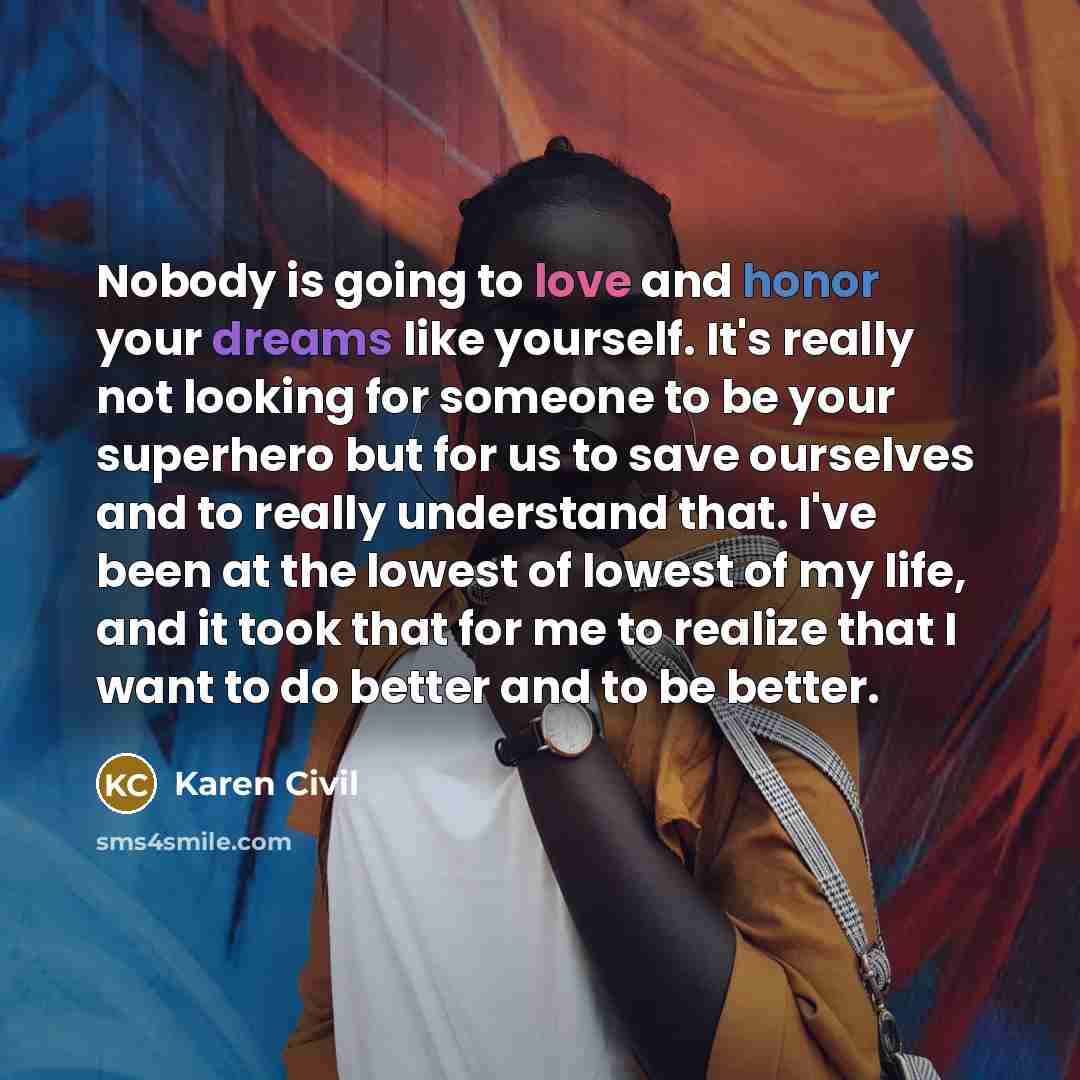 “Nobody is going to love and honor your dreams like yourself. It's really not looking for someone to be your superhero but for us to save ourselves and to really understand that. I've been at the lowest of lowest of my life, and it took that for me to realize that I want to do better and to be…” quote by Karen Civil