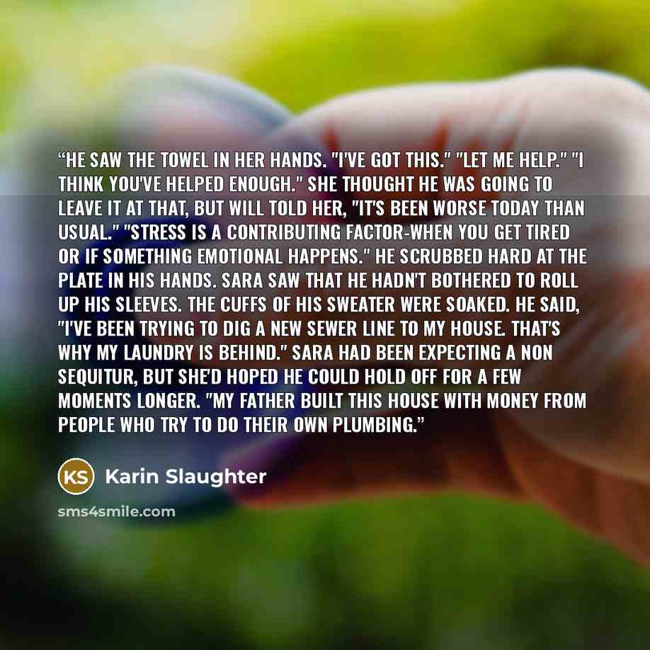 “He saw the towel in her hands. "I've got this." "Let me help." "I think you've helped enough." She thought he was going to leave it at that, but Will told her, "It's been worse today than usual." "Stress is a contributing factor-when you get tired or if something emotional happens." He scrubbed…” quote by Karin Slaughter