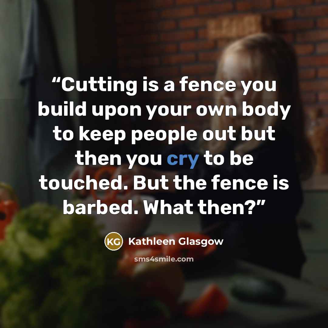 “Cutting is a fence you build upon your own body to keep people out but then you cry to be touched. But the fence is barbed. What then?” quote by Kathleen Glasgow