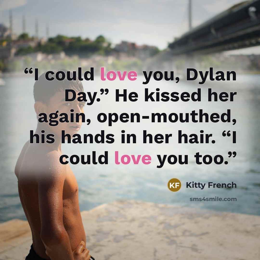 “I could love you, Dylan Day.” He kissed her again, open-mouthed, his hands in her hair. “I could love you too.” quote by Kitty French