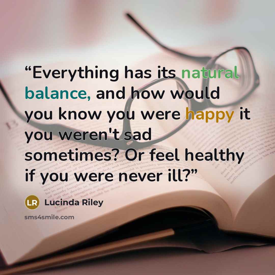 “Everything has its natural balance, and how would you know you were happy it you weren't sad sometimes? Or feel healthy if you were never ill?” quote by Lucinda Riley