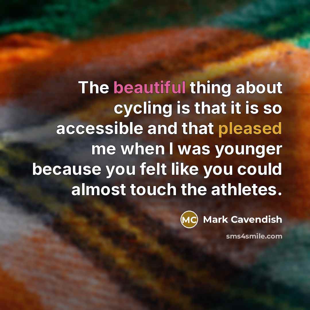 “The beautiful thing about cycling is that it is so accessible and that pleased me when I was younger because you felt like you could almost touch the athletes.” quote by Mark Cavendish