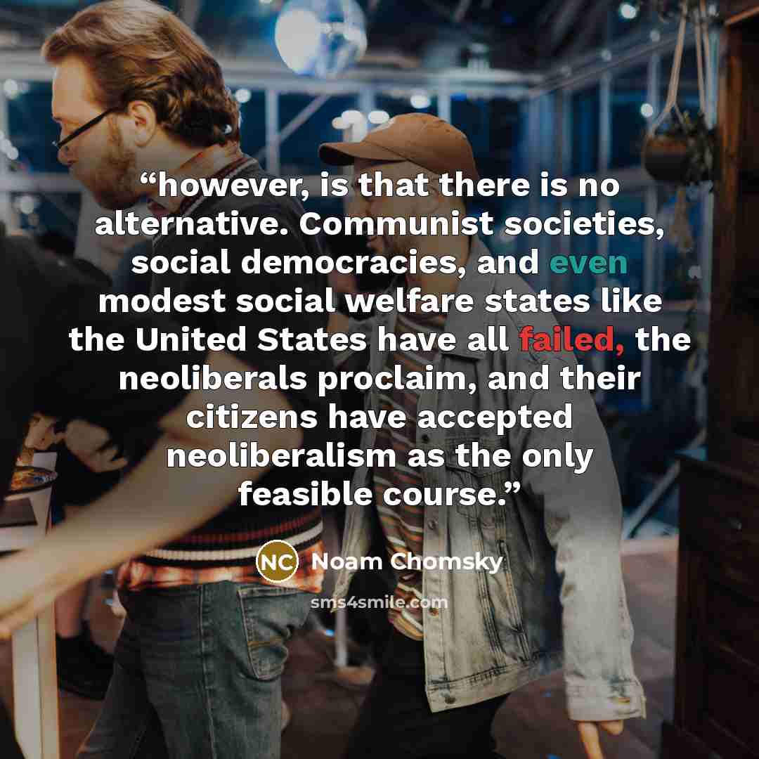 “however, is that there is no alternative. Communist societies, social democracies, and even modest social welfare states like the United States have all failed, the neoliberals proclaim, and their citizens have accepted neoliberalism as the only feasible course.” quote by Noam Chomsky
