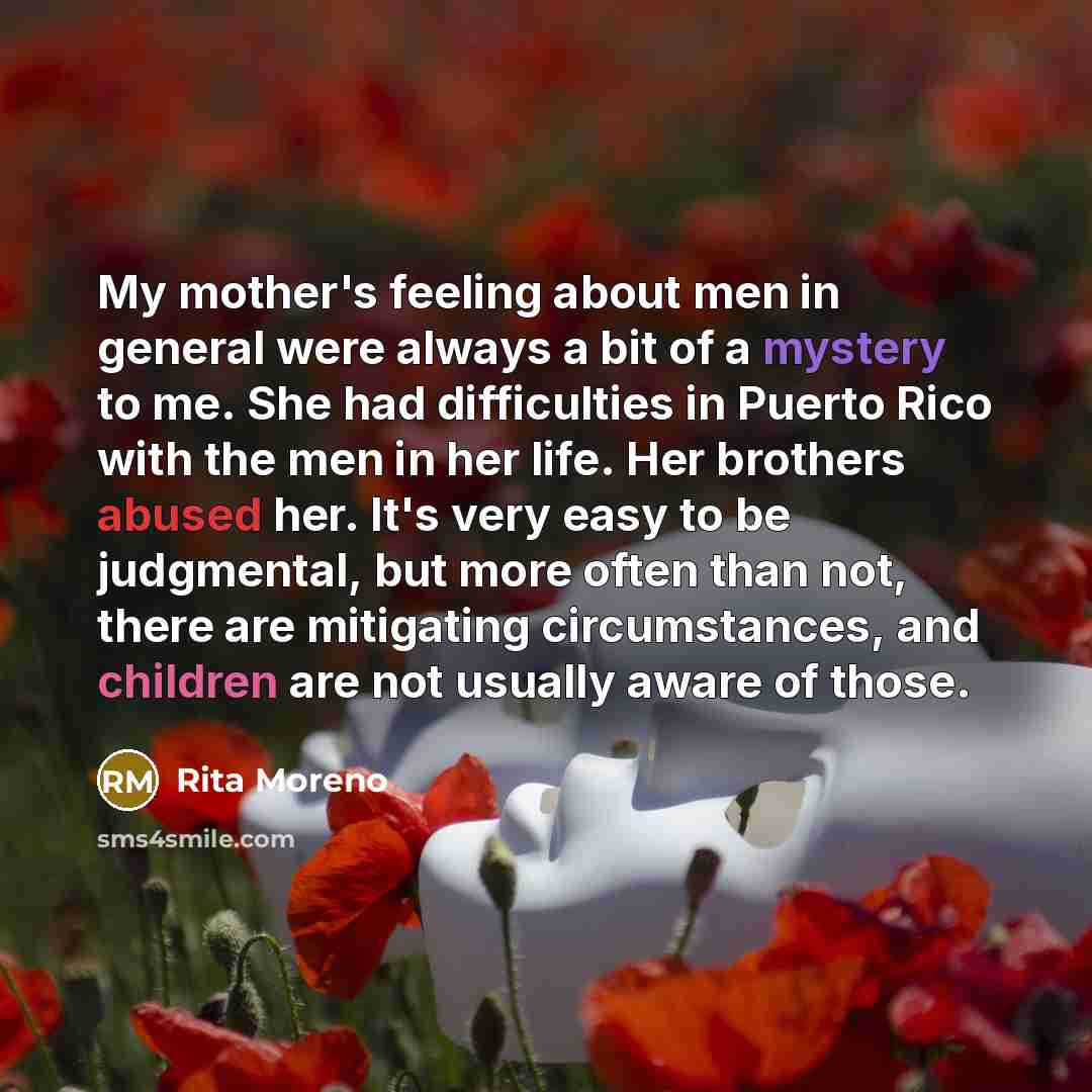 “My mother's feeling about men in general were always a bit of a mystery to me. She had difficulties in Puerto Rico with the men in her life. Her brothers abused her. It's very easy to be judgmental, but more often than not, there are mitigating circumstances, and children are not usually aware of…” quote by Rita Moreno