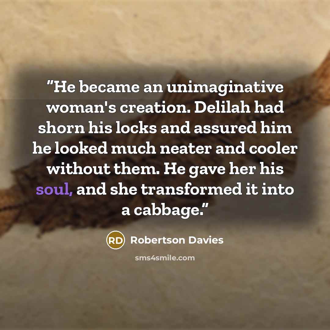 “He became an unimaginative woman's creation. Delilah had shorn his locks and assured him he looked much neater and cooler without them. He gave her his soul, and she transformed it into a cabbage.” quote by Robertson Davies