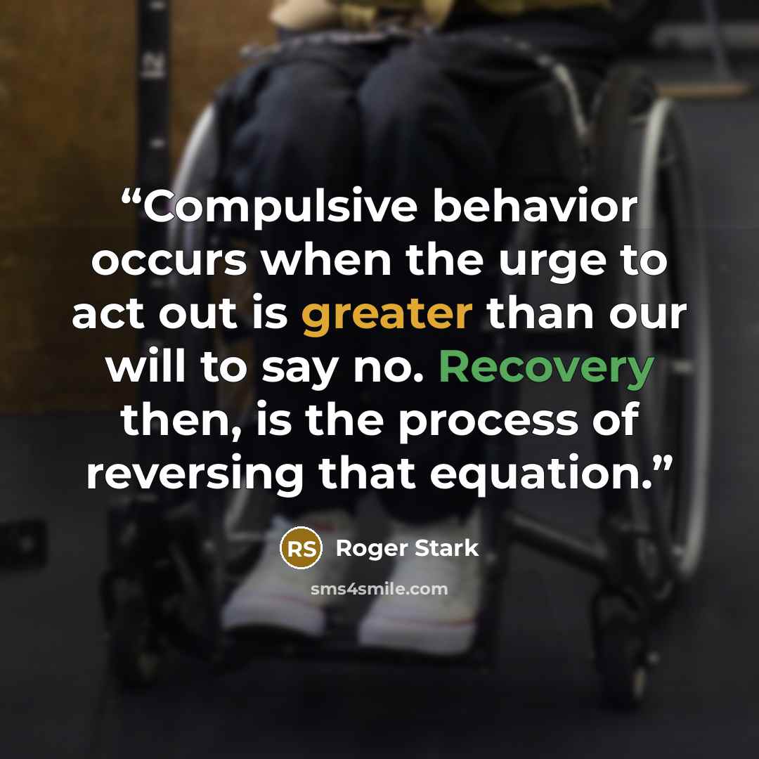 “Compulsive behavior occurs when the urge to act out is greater than our will to say no. Recovery then, is the process of reversing that equation.” quote by Roger Stark