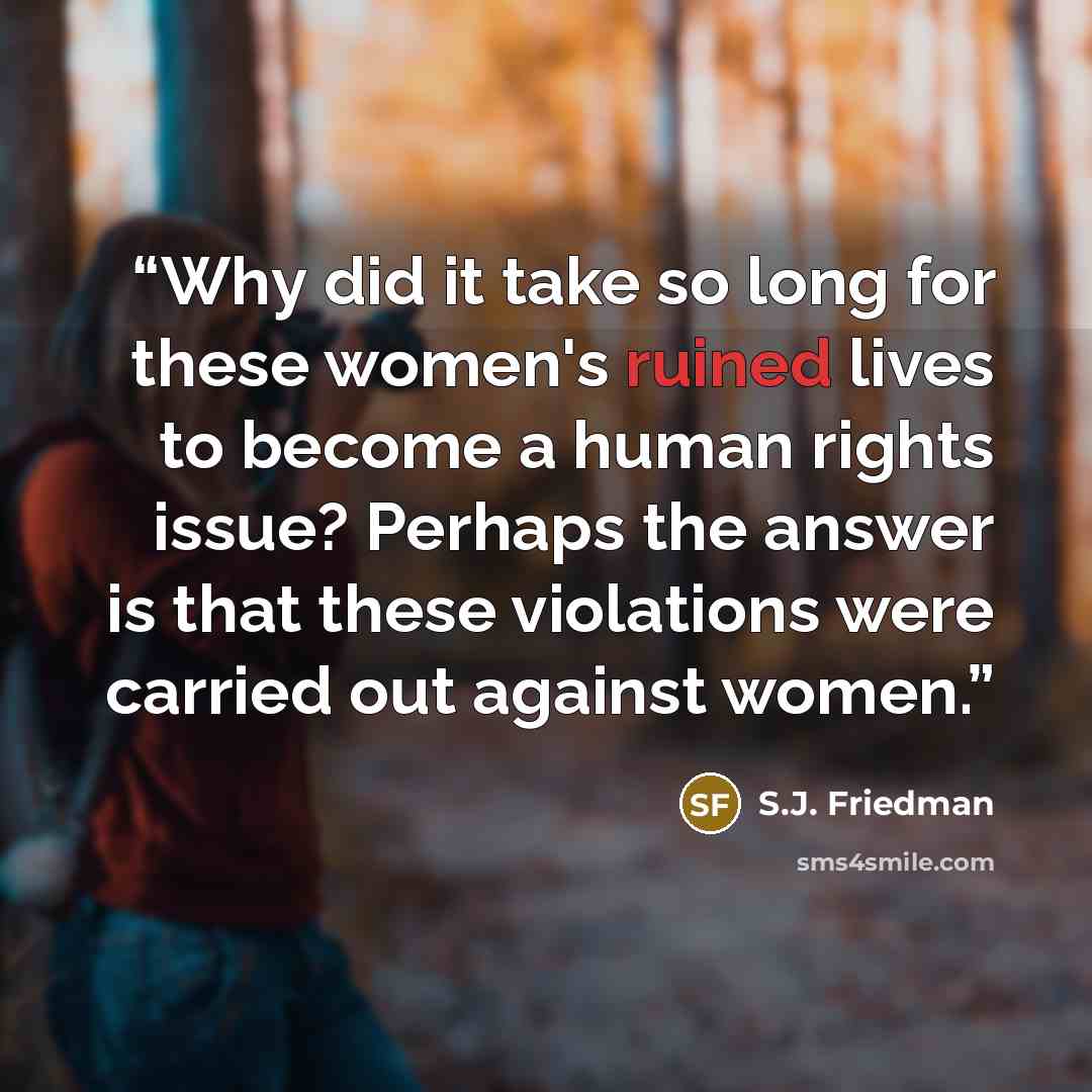 “Why did it take so long for these women's ruined lives to become a human rights issue? Perhaps the answer is that these violations were carried out against women.” quote by S.J. Friedman