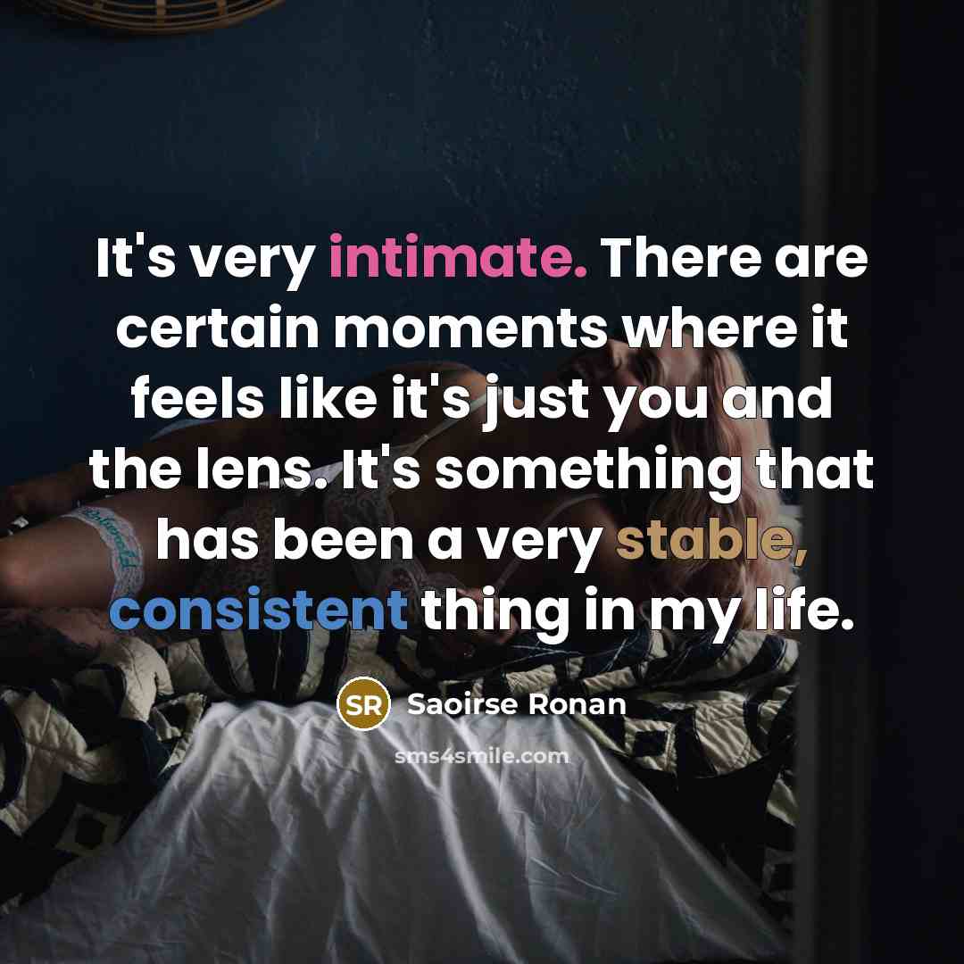 “It's very intimate. There are certain moments where it feels like it's just you and the lens. It's something that has been a very stable, consistent thing in my life.” quote by Saoirse Ronan