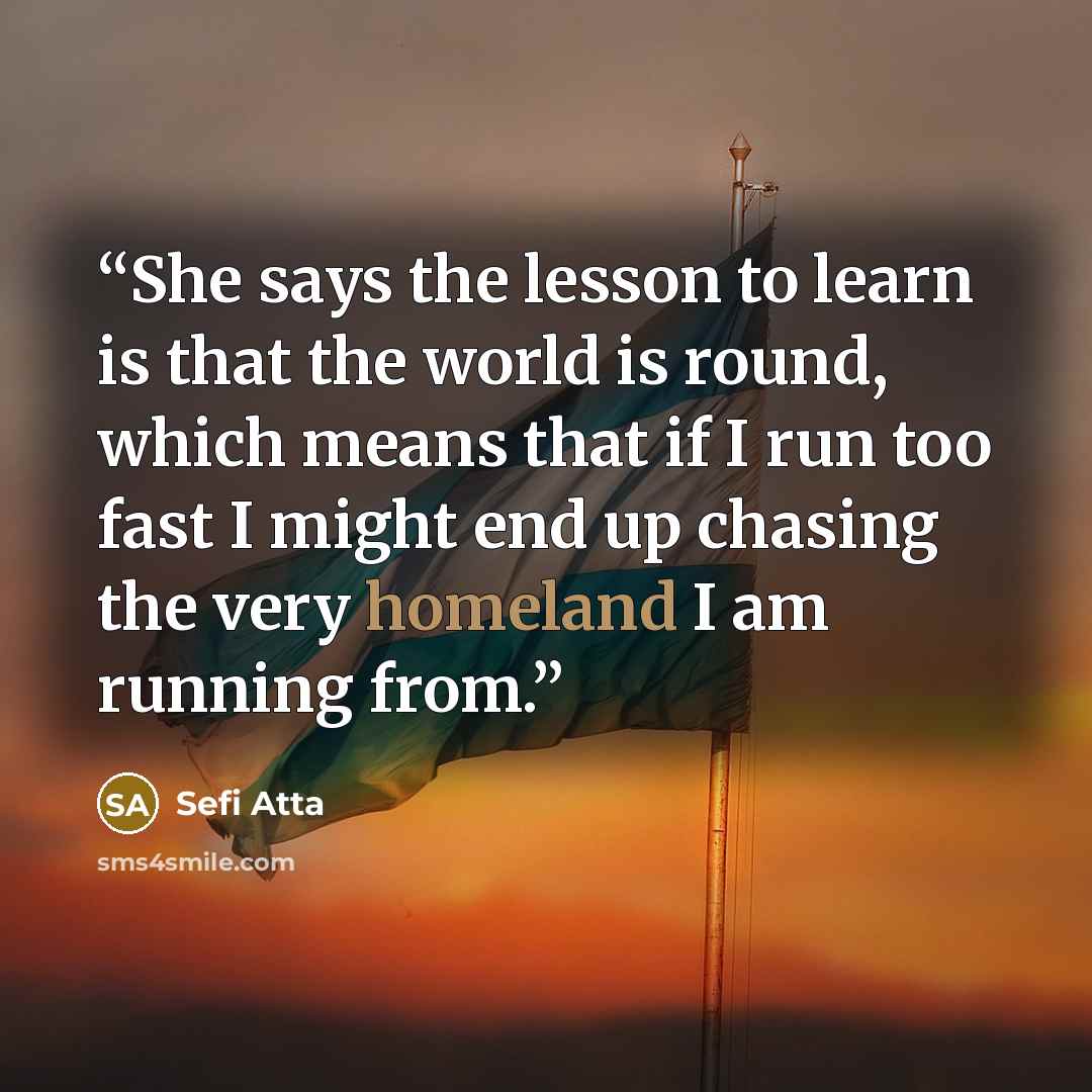“She says the lesson to learn is that the world is round, which means that if I run too fast I might end up chasing the very homeland I am running from.” quote by Sefi Atta