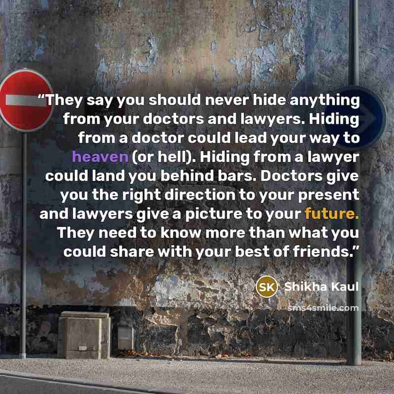 “They say you should never hide anything from your doctors and lawyers. Hiding from a doctor could lead your way to heaven (or hell). Hiding from a lawyer could land you behind bars. Doctors give you the right direction to your present and lawyers give a picture to your future. They need to know…” quote by Shikha Kaul