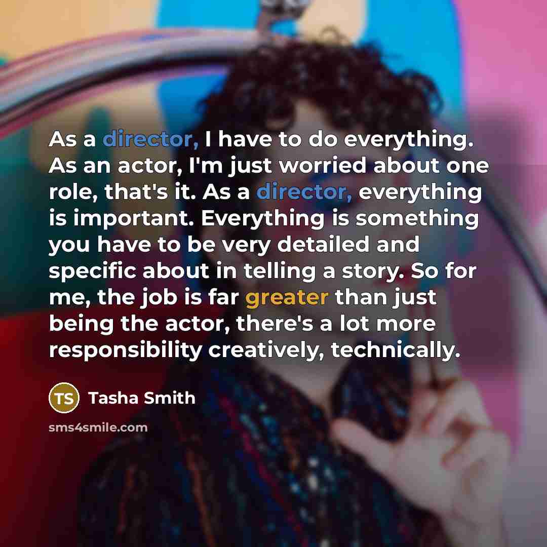“As a director, I have to do everything. As an actor, I'm just worried about one role, that's it. As a director, everything is important. Everything is something you have to be very detailed and specific about in telling a story. So for me, the job is far greater than just being the actor, there's…” quote by Tasha Smith