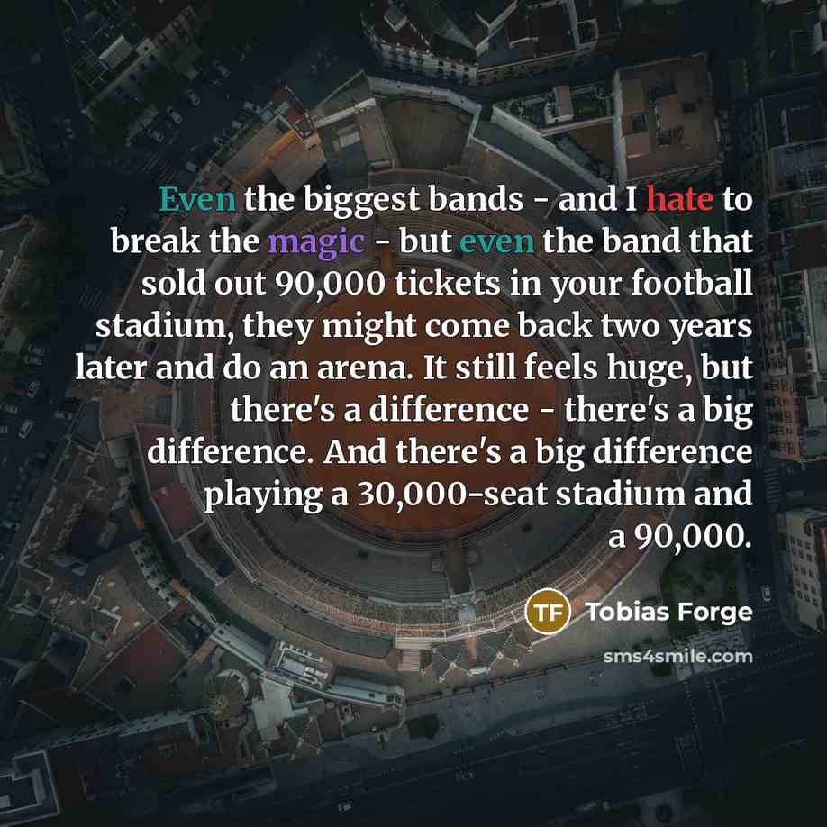 “Even the biggest bands - and I hate to break the magic - but even the band that sold out 90,000 tickets in your football stadium, they might come back two years later and do an arena. It still feels huge, but there's a difference - there's a big difference. And there's a big difference playing a…” quote by Tobias Forge