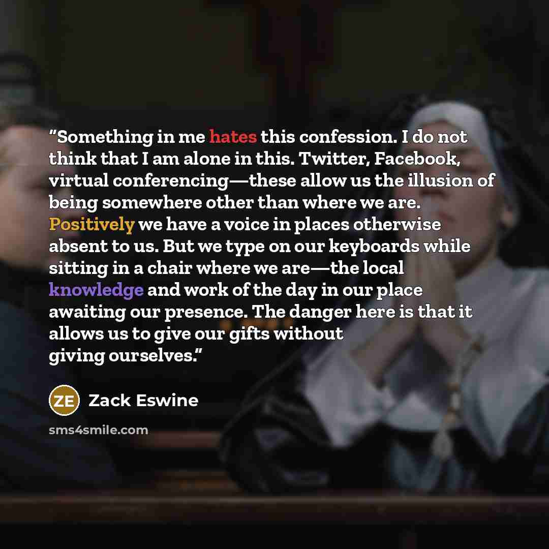 “Something in me hates this confession. I do not think that I am alone in this. Twitter, Facebook, virtual conferencing—these allow us the illusion of being somewhere other than where we are. Positively we have a voice in places otherwise absent to us. But we type on our keyboards while sitting in…” quote by Zack Eswine