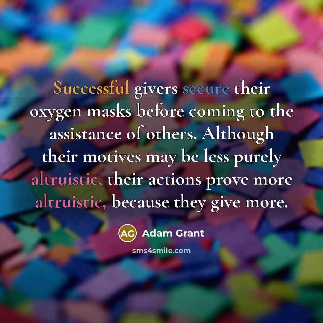 “Successful givers secure their oxygen masks before coming to the assistance of others. Although their motives may be less purely altruistic, their actions prove more altruistic, because they give more.” quote by Adam Grant