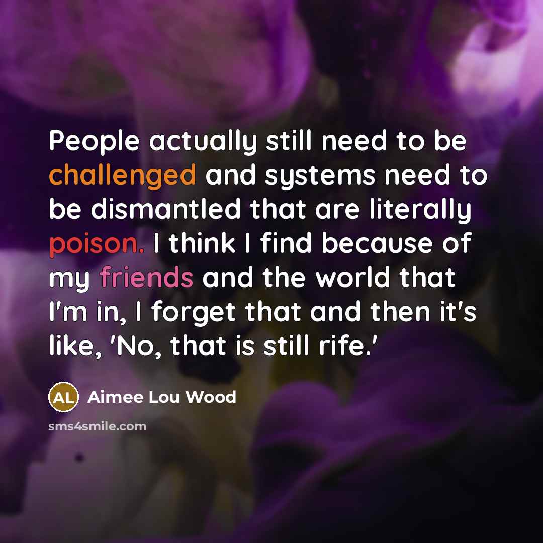 “People actually still need to be challenged and systems need to be dismantled that are literally poison. I think I find because of my friends and the world that I'm in, I forget that and then it's like, 'No, that is still rife.'” quote by Aimee Lou Wood