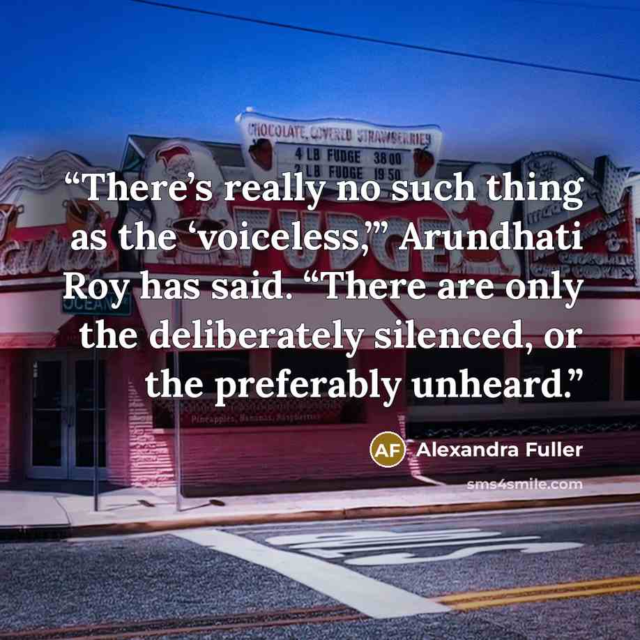“There’s really no such thing as the ‘voiceless,’” Arundhati Roy has said. “There are only the deliberately silenced, or the preferably unheard.” quote by Alexandra Fuller