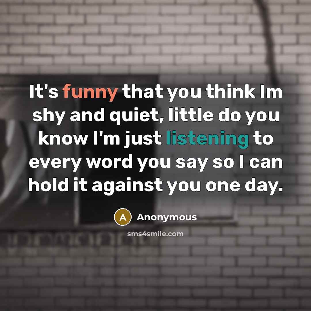 “It's funny that you think Im shy and quiet, little do you know I'm just listening to every word you say so I can hold it against you one day.” quote by Anonymous