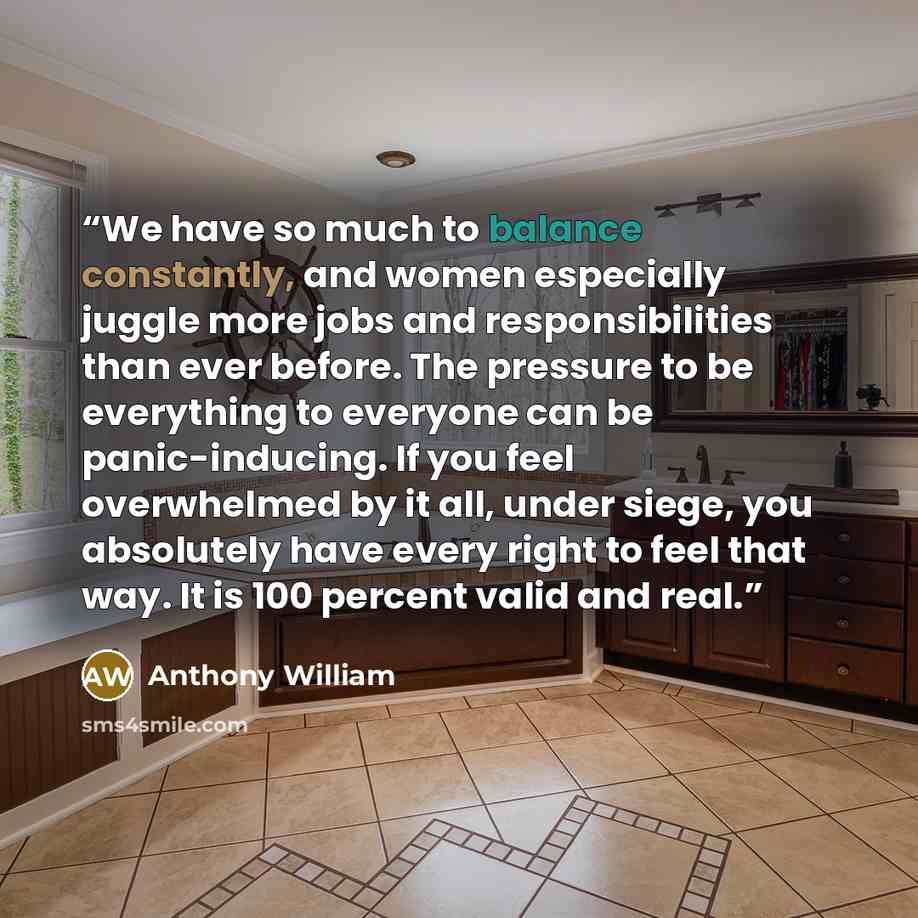 “We have so much to balance constantly, and women especially juggle more jobs and responsibilities than ever before. The pressure to be everything to everyone can be panic-inducing. If you feel overwhelmed by it all, under siege, you absolutely have every right to feel that way. It is 100 percent…” quote by Anthony William