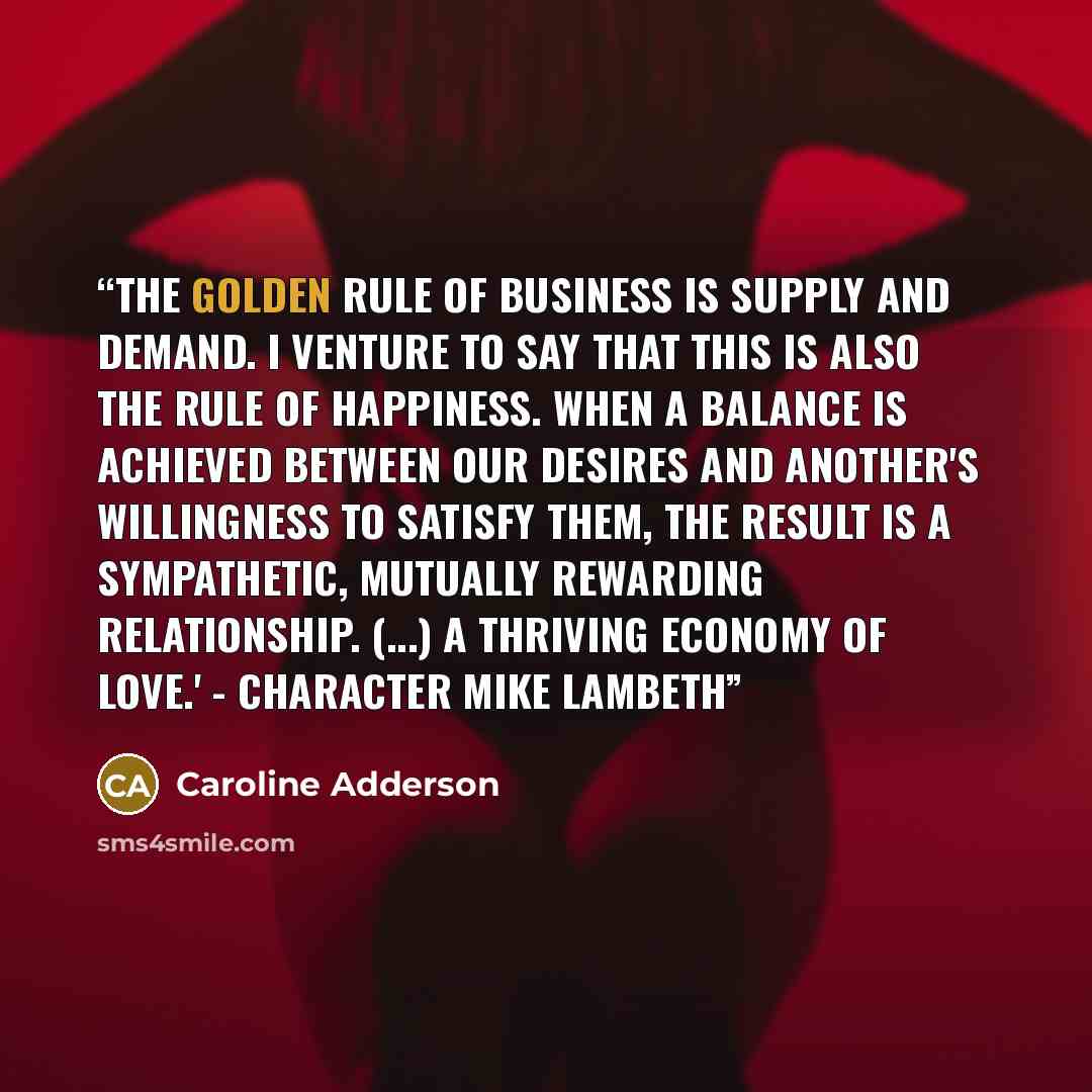 “The golden rule of business is supply and demand. I venture to say that this is also the rule of happiness. When a balance is achieved between our desires and another's willingness to satisfy them, the result is a sympathetic, mutually rewarding relationship. (...) a thriving economy of love.'…” quote by Caroline Adderson