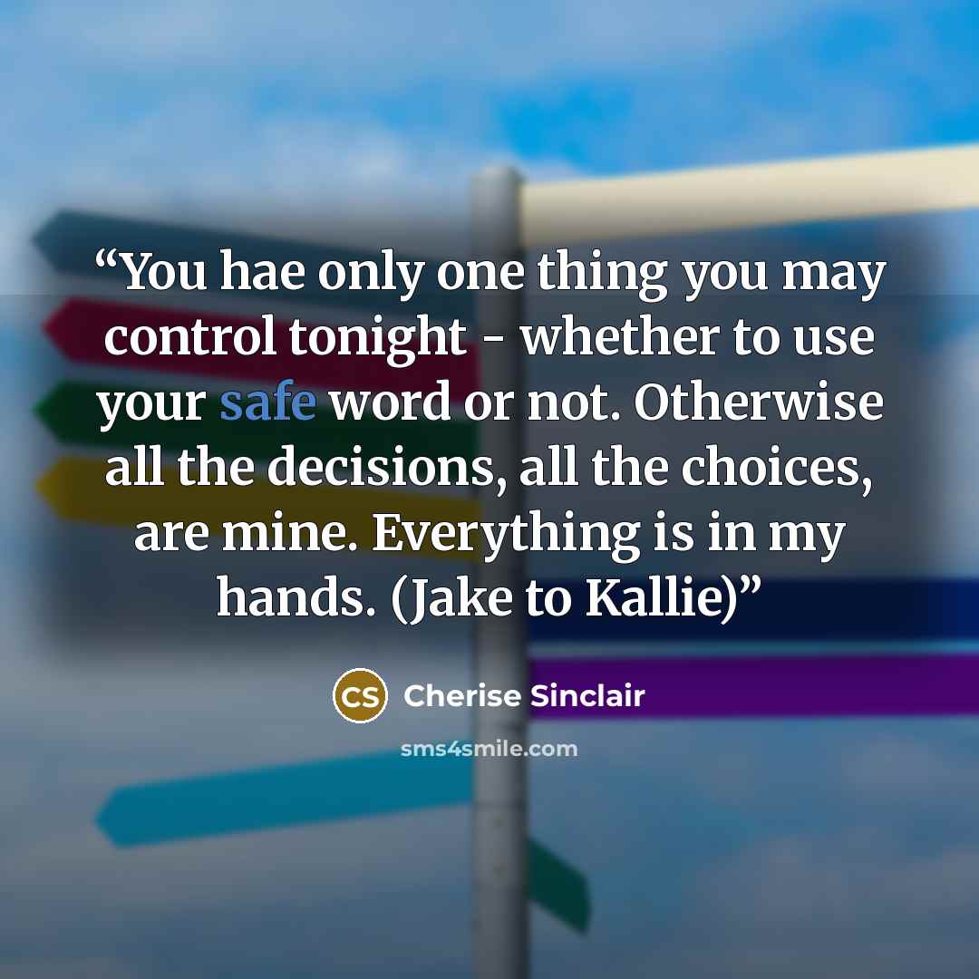 “You hae only one thing you may control tonight - whether to use your safe word or not. Otherwise all the decisions, all the choices, are mine. Everything is in my hands. (Jake to Kallie)” quote by Cherise Sinclair