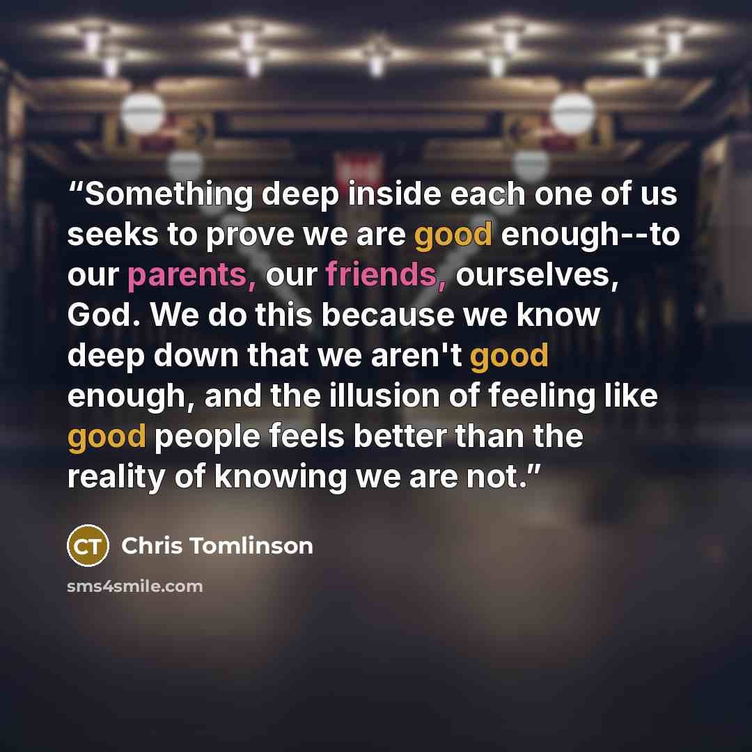 “Something deep inside each one of us seeks to prove we are good enough--to our parents, our friends, ourselves, God. We do this because we know deep down that we aren't good enough, and the illusion of feeling like good people feels better than the reality of knowing we are not.” quote by Chris Tomlinson