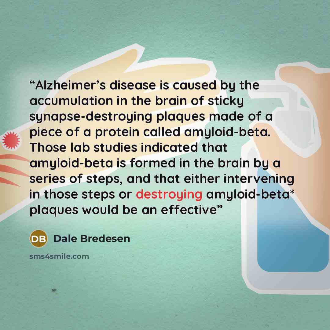 “Alzheimer’s disease is caused by the accumulation in the brain of sticky synapse-destroying plaques made of a piece of a protein called amyloid-beta. Those lab studies indicated that amyloid-beta is formed in the brain by a series of steps, and that either intervening in those steps or destroying…” quote by Dale Bredesen