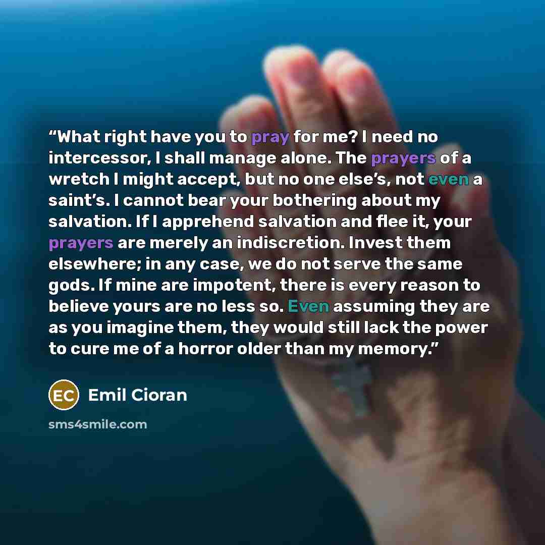 “What right have you to pray for me? I need no intercessor, I shall manage alone. The prayers of a wretch I might accept, but no one else’s, not even a saint’s. I cannot bear your bothering about my salvation. If I apprehend salvation and flee it, your prayers are merely an indiscretion. Invest…” quote by Emil Cioran