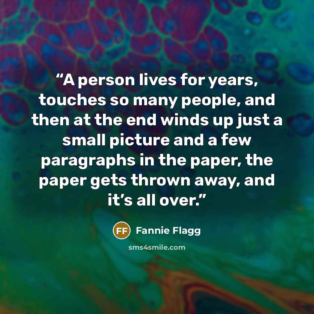 “A person lives for years, touches so many people, and then at the end winds up just a small picture and a few paragraphs in the paper, the paper gets thrown away, and it’s all over.” quote by Fannie Flagg