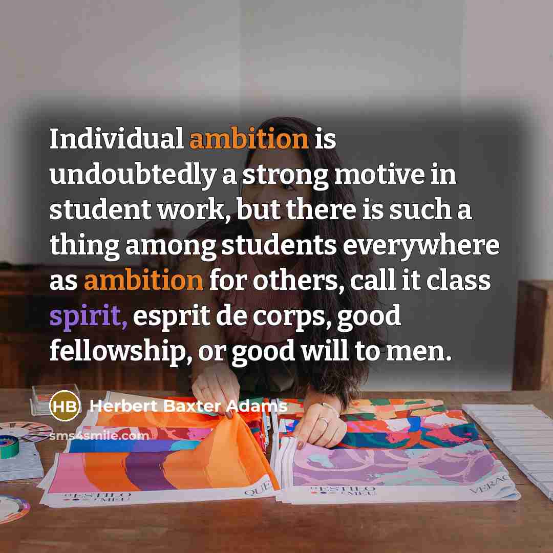 “Individual ambition is undoubtedly a strong motive in student work, but there is such a thing among students everywhere as ambition for others, call it class spirit, esprit de corps, good fellowship, or good will to men.” quote by Herbert Baxter Adams