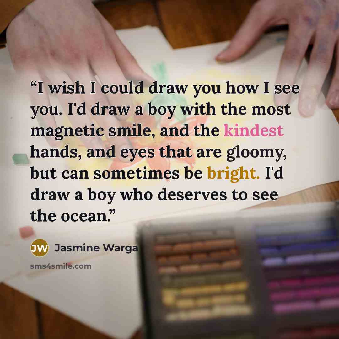 “I wish I could draw you how I see you. I'd draw a boy with the most magnetic smile, and the kindest hands, and eyes that are gloomy, but can sometimes be bright. I'd draw a boy who deserves to see the ocean.” quote by Jasmine Warga