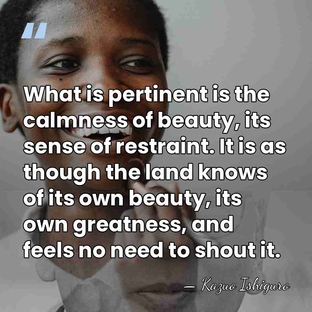 What is pertinent is the calmness of beauty, its sense of restraint.&hellip; - Kazuo Ishiguro