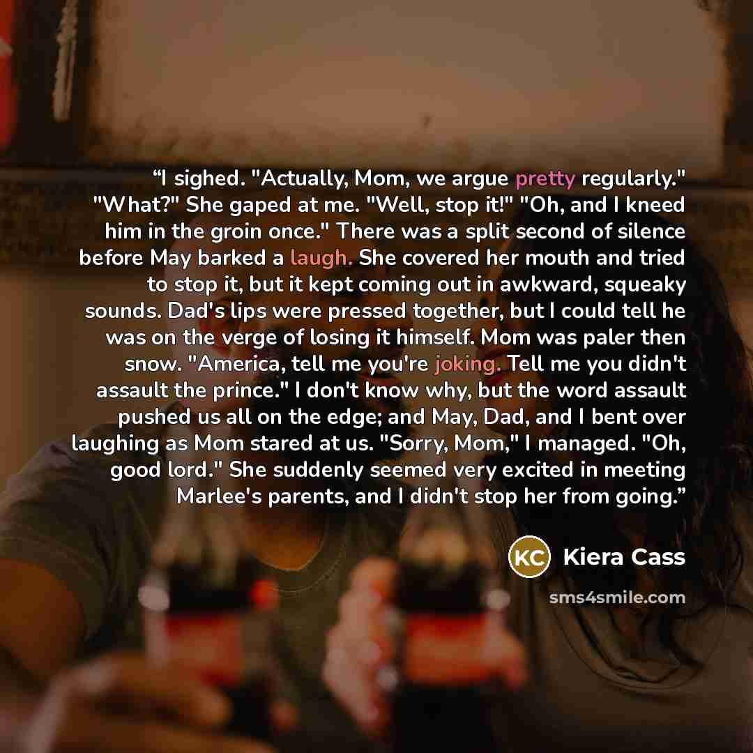 “I sighed. "Actually, Mom, we argue pretty regularly." "What?" She gaped at me. "Well, stop it!" "Oh, and I kneed him in the groin once." There was a split second of silence before May barked a laugh. She covered her mouth and tried to stop it, but it kept coming out in awkward, squeaky sounds…” quote by Kiera Cass