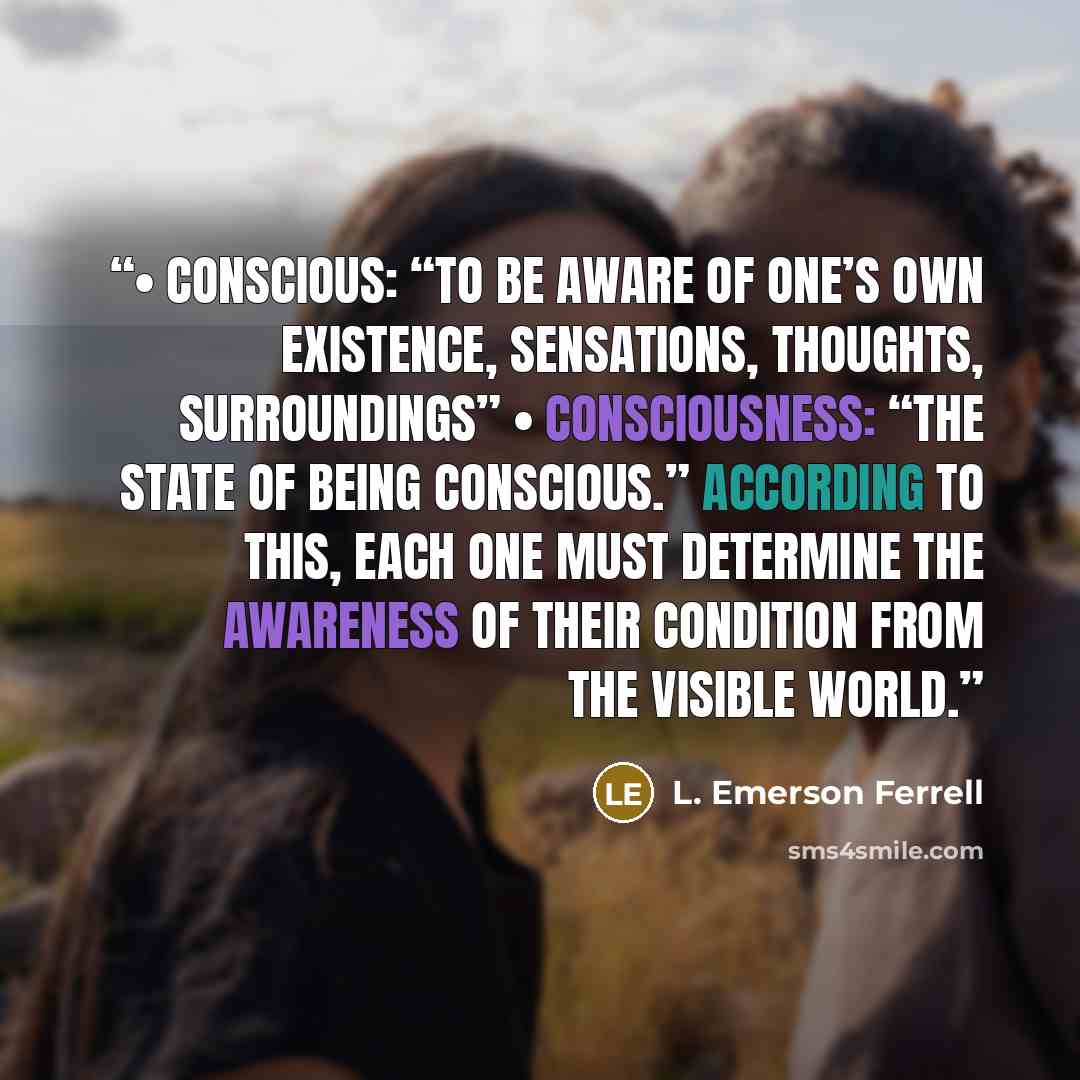 “• Conscious: “to be aware of one’s own existence, sensations, thoughts, surroundings” • Consciousness: “the state of being conscious.” According to this, each one must determine the awareness of their condition from the visible world.” quote by L. Emerson Ferrell
